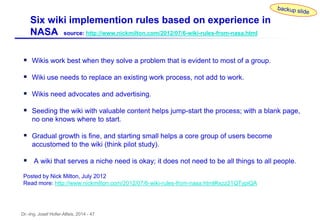 Dr.-Ing. Josef Hofer-Alfeis, 2014 - 47
 Wikis work best when they solve a problem that is evident to most of a group.
 Wiki use needs to replace an existing work process, not add to work.
 Wikis need advocates and advertising.
 Seeding the wiki with valuable content helps jump-start the process; with a blank page,
no one knows where to start.
 Gradual growth is fine, and starting small helps a core group of users become
accustomed to the wiki (think pilot study).
 A wiki that serves a niche need is okay; it does not need to be all things to all people.
Posted by Nick Milton, July 2012
Read more: http://www.nickmilton.com/2012/07/6-wiki-rules-from-nasa.html#ixzz21QTypiQA
Six wiki implemention rules based on experience in
NASA source: http://www.nickmilton.com/2012/07/6-wiki-rules-from-nasa.html
 