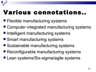 Various connotations..
 Flexible manufacturing systems
 Computer integrated manufacturing systems
 Intelligent manufacturing systems
 Smart manufacturing systems
 Sustainable manufacturing systems
 Reconfigurable manufacturing systems
 Lean systems/Six-sigma/agile systems
11
 