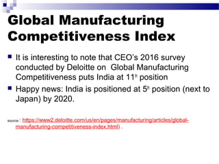 Global Manufacturing
Competitiveness Index
 It is interesting to note that CEO’s 2016 survey
conducted by Deloitte on Global Manufacturing
Competitiveness puts India at 11th
position
 Happy news: India is positioned at 5th
position (next to
Japan) by 2020.
source : https://www2.deloitte.com/us/en/pages/manufacturing/articles/global-
manufacturing-competitiveness-index.html) .
 