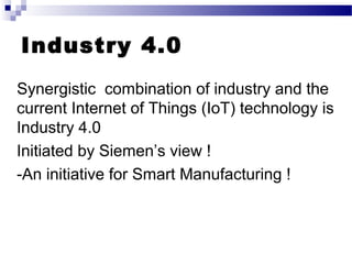 Industry 4.0
Synergistic combination of industry and the
current Internet of Things (IoT) technology is
Industry 4.0
Initiated by Siemen’s view !
-An initiative for Smart Manufacturing !
 