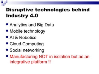 Disruptive technologies behind
Industry 4.0
 Analytics and Big Data
 Mobile technology
 AI & Robotics
 Cloud Computing
 Social networking
 Manufacturing NOT in isolation but as an
integrative platform !!
 