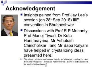 Acknowledgement
 Insights gained from Prof Jay Lee’s
session (on 28th
Sep 2018) IIIE
convention in Bhubneshwar
 Discussions with Prof R P Mohanty,
Prof Manoj Tiwari, Dr Kota
Harinarayana, Mr Ashutosh
Chincholikar and Mr Baba Kalyani
have helped in crystallizing ideas
presented here.
 Disclaimer : Various sources are mentioned wherever possible. In case
there are omissions, , these are not deliberate . Same is to be excused
for inadvertent omission !
2
 