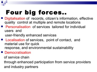 Four big forces..
 Digitalisation of records, citizen’s information, effective
quality control at multiple and remote locations
 Personalisation of services tailored for individual
users and
user friendly enhanced services‐
 Localisation of services, point of contact, and
material use for quick
response, and environmental sustainability
 Democratisation
of service chain
through enhanced participation from service providers
and industry partners
 