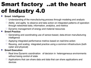 Smart factory ..at the heart
of Industry 4.0
 Smart Intelligence
 Understanding of the manufacturing process through modeling and analysis
 Ability and agility to observe and take action on integrated patterns of operation
through networked data, information, analytics, and metrics
 Dynamic management of energy and material resources
 Smart Practice
 Generating and coordinating use of sensor-based, data-driven manufacturing
intelligence
 Applying integrated performance metrics based on real-time action
 Reusing, and scaling integrated practice using a common infrastructure (both
cyber and physical)
 Smart Execution
 Real time Dynamic coordination of decision in heterogeneous environments
without losing control of state
 Applications that can share data and data that can share applications and
devices
 