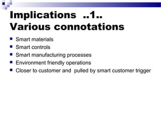 Implications ..1..
Various connotations
 Smart materials
 Smart controls
 Smart manufacturing processes
 Environment friendly operations
 Closer to customer and pulled by smart customer trigger
 