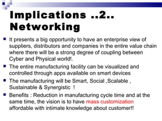 Implications ..2..
Networking
 It presents a big opportunity to have an enterprise view of
suppliers, distributors and companies in the entire value chain
where there will be a strong degree of coupling between
Cyber and Physical world!.
 The entire manufacturing facility can be visualized and
controlled through apps available on smart devices
 The manufacturing will be Smart, Social ,Scalable ,
Sustainable & Synergistic !
 Benefits : Reduction in manufacturing cycle time and at the
same time, the vision is to have mass customization
affordable with intimate knowledge about customer!!
 