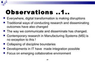 Observations ..1..
 Everywhere, digital transformation is making disruptions
 Traditional ways of conducting research and disseminating
outcomes have also changed
 The way we communicate and disseminate has changed.
 Contemporary research in Manufacturing Systems (MS) is
no exception to this !
 Collapsing of discipline boundaries
 Developments in IT have made integration possible
 Focus on emerging collaborative environment
27
 