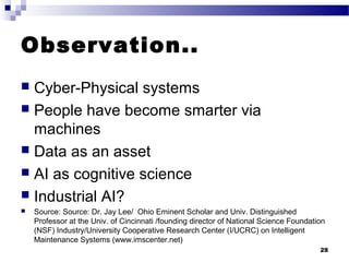 Observation..
 Cyber-Physical systems
 People have become smarter via
machines
 Data as an asset
 AI as cognitive science
 Industrial AI?
 Source: Source: Dr. Jay Lee/ Ohio Eminent Scholar and Univ. Distinguished
Professor at the Univ. of Cincinnati /founding director of National Science Foundation
(NSF) Industry/University Cooperative Research Center (I/UCRC) on Intelligent
Maintenance Systems (www.imscenter.net)
28
 