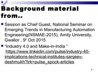 Background material
from..
 Session as Chief Guest, National Seminar on
Emerging Trends in Manufacturing Automation
Engineering(NSMAE-2015), Amity University,
Gwalior , 9th
Oct 2015
 “Industry 4.0 and Make-in-India “
:https://www.linkedin.com/pulse/industry-40-
implications-technical-institutes-sanjeev-
deshmukh?trk=pulse_spock-articles
3
 