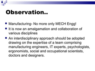 Observation..
 Manufacturing- No more only MECH Engg!
 It is now an amalgamation and collaboration of
various disciplines
 An interdisciplinary approach should be adopted
drawing on the expertise of a team comprising
manufacturing engineers, IT experts, psychologists,
ergonomists, social and occupational scientists,
doctors and designers.
 