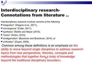 Interdisciplinary research-
Connotations from literature ..
Interdisciplinary research involves variants of the following
“integration” (Wagner et al., 2011),
“convergence” (Fuller, 2011),
“synthesis” (Rafols and Meyer (2010),
 “fusion” (Krohn, 2010),
“amalgamation” (Bozeman and Boardman, 2014) ,or
“unification” (Dupré, 2006).
Common among these definitions is an emphasis on the
ability to move beyond single disciplines to address research
topics from new perspectives, theories, concepts and
methodologies that together form a body of knowledge
beyond the traditional disciplinary boundaries.
35
 