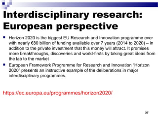 Interdisciplinary research:
European perspective
 Horizon 2020 is the biggest EU Research and Innovation programme ever
with nearly €80 billion of funding available over 7 years (2014 to 2020) – in
addition to the private investment that this money will attract. It promises
more breakthroughs, discoveries and world-firsts by taking great ideas from
the lab to the market
 European Framework Programme for Research and Innovation “Horizon
2020” presents an instructive example of the deliberations in major
interdisciplinary programmes.
https://ec.europa.eu/programmes/horizon2020/
37
 