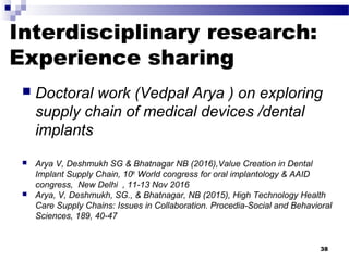 Interdisciplinary research:
Experience sharing
 Doctoral work (Vedpal Arya ) on exploring
supply chain of medical devices /dental
implants
 Arya V, Deshmukh SG & Bhatnagar NB (2016),Value Creation in Dental
Implant Supply Chain, 10th
World congress for oral implantology & AAID
congress, New Delhi , 11-13 Nov 2016
 Arya, V, Deshmukh, SG., & Bhatnagar, NB (2015), High Technology Health
Care Supply Chains: Issues in Collaboration. Procedia-Social and Behavioral
Sciences, 189, 40-47
38
 