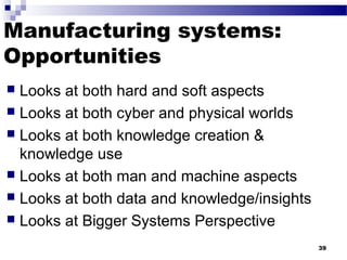 Manufacturing systems:
Opportunities
 Looks at both hard and soft aspects
 Looks at both cyber and physical worlds
 Looks at both knowledge creation &
knowledge use
 Looks at both man and machine aspects
 Looks at both data and knowledge/insights
 Looks at Bigger Systems Perspective
39
 