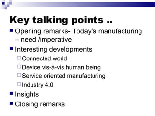 Key talking points ..
 Opening remarks- Today’s manufacturing
– need /imperative
 Interesting developments
Connected world
Device vis-à-vis human being
Service oriented manufacturing
Industry 4.0
 Insights
 Closing remarks
 