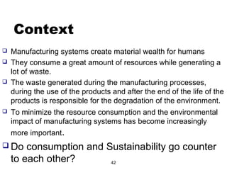 Context
 Manufacturing systems create material wealth for humans
 They consume a great amount of resources while generating a
lot of waste.
 The waste generated during the manufacturing processes,
during the use of the products and after the end of the life of the
products is responsible for the degradation of the environment.
 To minimize the resource consumption and the environmental
impact of manufacturing systems has become increasingly
more important.
 Do consumption and Sustainability go counter
to each other? 42
 