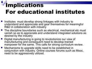Implications
For educational institutes
 Institutes must develop strong linkages with industry to
understand and appreciate and gear themselves for meaningful
R&D in collaboration with industry
 The discipline boundaries such as electrical, mechanical etc must
vanish so as to appreciate and understand integrated solutions as
desired by the industry
 Digital manufacturing is going to revolutionize our view of
manufacturing and consequent need to develop trained
manpower for the same. This calls for strong curriculum review.
 Mechanisms to upgrade skills need to be established in
conjunction with industry. Online courses forums such as Mooc,
need to be aggressively utilized.
 