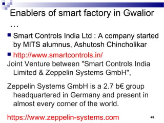 Enablers of smart factory in Gwalior
…
 Smart Controls India Ltd : A company started
by MITS alumnus, Ashutosh Chincholikar
 http://www.smartcontrols.in/
Joint Venture between "Smart Controls India
Limited & Zeppelin Systems GmbH",
Zeppelin Systems GmbH is a 2.7 b€ group
headquartered in Germany and present in
almost every corner of the world.
https://www.zeppelin-systems.com 49
 