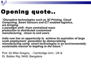 Opening quote..
“Disruptive technologies such as 3D Printing, Cloud
Computing, Smart Sensors and ICT enabled logistics,
are bringing
a paradigm shift –from centralized mass
production to distributed customized
manufacturing, closer to end users.
India now has an opportunity to achieve its aspiration of large
scale employment generation by democratising
manufacturing using smart technologies in an environmentally
sustainable manner to leapfrog to the future.”
Prof. Sir Mike Gregory, Cambridge Univ., UK &‐
Dr. Baldev Raj, NIAS, Bangalore
 