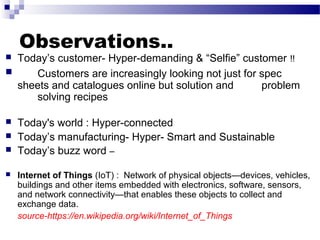 Observations..
 Today’s customer- Hyper-demanding & “Selfie” customer !!
 Customers are increasingly looking not just for spec
sheets and catalogues online but solution and problem
solving recipes
 Today's world : Hyper-connected
 Today’s manufacturing- Hyper- Smart and Sustainable
 Today’s buzz word –
 Internet of Things (IoT) : Network of physical objects—devices, vehicles,
buildings and other items embedded with electronics, software, sensors,
and network connectivity—that enables these objects to collect and
exchange data.
source-https://en.wikipedia.org/wiki/Internet_of_Things
 