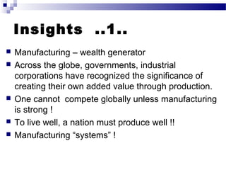 Insights ..1..
 Manufacturing – wealth generator
 Across the globe, governments, industrial
corporations have recognized the significance of
creating their own added value through production.
 One cannot compete globally unless manufacturing
is strong !
 To live well, a nation must produce well !!
 Manufacturing “systems” !
 