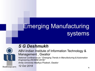 Emerging Manufacturing
systems
S G Deshmukh
ABV-Indian Institute of Information Technology &
Management , Gwalior
National Conference on “ Emerging Trends in Manufacturing & Automation
Engineering (NCMAE-2018)”
Amity University Madhya Pradesh, Gwalior
12 Oct 2018
1
 