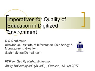 Imperatives for Quality of
Education in Digitized
Environment
S G Deshmukh
ABV-Indian Institute of Information Technology &
Management, Gwalior
deshmukh.sg@gmail.com
FDP on Quality Higher Education
Amity University MP (AUMP) , Gwalior , 14 Jun 2017
 
