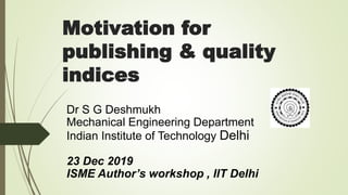 Motivation for
publishing & quality
indices
Dr S G Deshmukh
Mechanical Engineering Department
Indian Institute of Technology Delhi
23 Dec 2019
ISME Author’s workshop , IIT Delhi
 