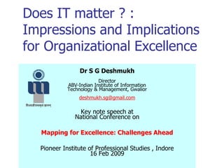 Does IT matter ? :
Impressions and Implications
for Organizational Excellence
Dr S G Deshmukh
Director
ABV-Indian Institute of Information
Technology & Management, Gwalior
deshmukh.sg@gmail.com
Key note speech at
National Conference on
Mapping for Excellence: Challenges Ahead
Pioneer Institute of Professional Studies , Indore
16 Feb 2009
 