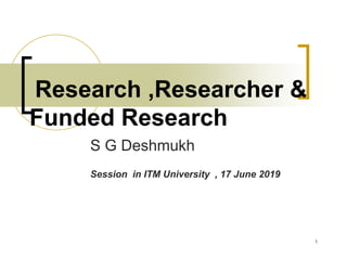 Research ,Researcher &
Funded Research
S G Deshmukh
Session in ITM University , 17 June 2019
1
 