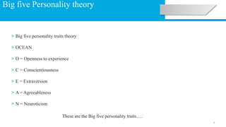 1
Big five Personality theory
> Big five personality traits theory
> OCEAN
> O = Openness to experience
> C = Conscientiousness
> E = Extraversion
> A = Agreeableness
> N = Neuroticism
These are the Big five personality traits….
 