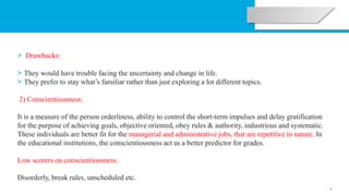 3
> Drawbacks:
> They would have trouble facing the uncertainty and change in life.
> They prefer to stay what’s familiar rather than just exploring a lot different topics.
2) Conscientiousness:
It is a measure of the person orderliness, ability to control the short-term impulses and delay gratification
for the purpose of achieving goals, objective oriented, obey rules & authority, industrious and systematic.
These individuals are better fit for the managerial and administrative jobs, that are repetitive in nature. In
the educational institutions, the conscientiousness act as a better predictor for grades.
Low scorers on conscientiousness:
Disorderly, break rules, unscheduled etc.
 