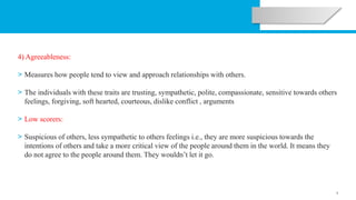 5
4) Agreeableness:
> Measures how people tend to view and approach relationships with others.
> The individuals with these traits are trusting, sympathetic, polite, compassionate, sensitive towards others
feelings, forgiving, soft hearted, courteous, dislike conflict , arguments
> Low scorers:
> Suspicious of others, less sympathetic to others feelings i.e., they are more suspicious towards the
intentions of others and take a more critical view of the people around them in the world. It means they
do not agree to the people around them. They wouldn’t let it go.
 
