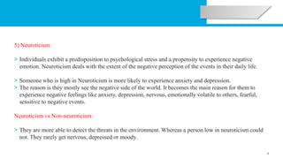 6
5) Neuroticism:
> Individuals exhibit a predisposition to psychological stress and a propensity to experience negative
emotion. Neuroticism deals with the extent of the negative perception of the events in their daily life.
> Someone who is high in Neuroticism is more likely to experience anxiety and depression.
> The reason is they mostly see the negative side of the world. It becomes the main reason for them to
experience negative feelings like anxiety, depression, nervous, emotionally volatile to others, fearful,
sensitive to negative events.
Neuroticism vs Non-neuroticism:
> They are more able to detect the threats in the environment. Whereas a person low in neuroticism could
not. They rarely get nervous, depressed or moody.
 