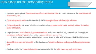 9
Jobs based on the personality traits:
> Literature suggests that Openness to experience personality traits are better suitable to the entrepreneurial
and creative jobs.
> Conscientiousness traits are better suitable to the managerial and administrator job roles.
> Extraversion traits are better suitable to jobs involving group-oriented tasks, meeting people, involving
social interaction.
> Employees with Extraversion, Agreeableness traits performed better in the jobs involved dealing with
unpleasant and angry people. For instance, customer care executives.
Likewise, employees these traits also performed better in jobs with strong social skills requirement.
> Agreeableness may not be useful in the situations of objective decision making or challenging the status
quo.
> Employees with the Neuroticism traits, are not suitable for the jobs involving high stress load.
 