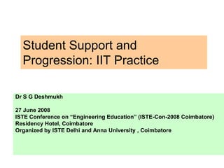 Student Support and
Progression: IIT Practice
Dr S G Deshmukh
27 June 2008
ISTE Conference on “Engineering Education” (ISTE-Con-2008 Coimbatore)
Residency Hotel, Coimbatore
Organized by ISTE Delhi and Anna University , Coimbatore
 