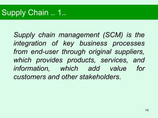 Supply Chain .. 1..
Supply chain management (SCM) is the
integration of key business processes
from end-user through original suppliers,
which provides products, services, and
information, which add value for
customers and other stakeholders.
14
 