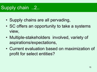 Supply chain ..2..
• Supply chains are all pervading,
• SC offers an opportunity to take a systems
view,
• Multiple-stakeholders involved, variety of
aspirations/expectations,
• Current evaluation based on maximization of
profit for select entities?
15
 