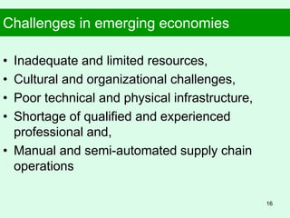 Challenges in emerging economies
• Inadequate and limited resources,
• Cultural and organizational challenges,
• Poor technical and physical infrastructure,
• Shortage of qualified and experienced
professional and,
• Manual and semi-automated supply chain
operations
16
 