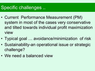 Specific challenges ..
• Current Performance Measurement (PM)
system in most of the cases very conservative
and tilted towards individual profit maximization
view
• Typical goal … avoidance/minimization of risk
• Sustainability-an operational issue or strategic
challenge?
• We need a balanced view
 