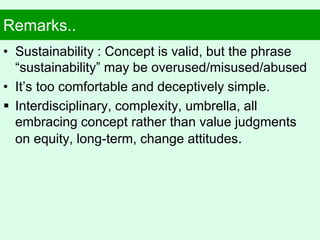 Remarks..
• Sustainability : Concept is valid, but the phrase
“sustainability” may be overused/misused/abused
• It’s too comfortable and deceptively simple.
 Interdisciplinary, complexity, umbrella, all
embracing concept rather than value judgments
on equity, long-term, change attitudes.
 