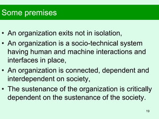 Some premises
• An organization exits not in isolation,
• An organization is a socio-technical system
having human and machine interactions and
interfaces in place,
• An organization is connected, dependent and
interdependent on society,
• The sustenance of the organization is critically
dependent on the sustenance of the society.
19
 