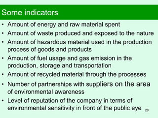 Some indicators
• Amount of energy and raw material spent
• Amount of waste produced and exposed to the nature
• Amount of hazardous material used in the production
process of goods and products
• Amount of fuel usage and gas emission in the
production, storage and transportation
• Amount of recycled material through the processes
• Number of partnerships with suppliers on the area
of environmental awareness
• Level of reputation of the company in terms of
environmental sensitivity in front of the public eye 20
 