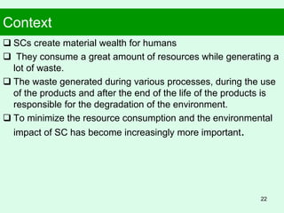 Context
 SCs create material wealth for humans
 They consume a great amount of resources while generating a
lot of waste.
 The waste generated during various processes, during the use
of the products and after the end of the life of the products is
responsible for the degradation of the environment.
 To minimize the resource consumption and the environmental
impact of SC has become increasingly more important.
22
 