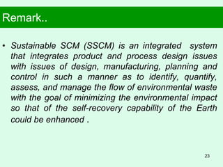 Remark..
• Sustainable SCM (SSCM) is an integrated system
that integrates product and process design issues
with issues of design, manufacturing, planning and
control in such a manner as to identify, quantify,
assess, and manage the flow of environmental waste
with the goal of minimizing the environmental impact
so that of the self-recovery capability of the Earth
could be enhanced .
23
 
