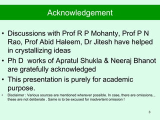 Acknowledgement
• Discussions with Prof R P Mohanty, Prof P N
Rao, Prof Abid Haleem, Dr Jitesh have helped
in crystallizing ideas
• Ph D works of Apratul Shukla & Neeraj Bhanot
are gratefully acknowledged
• This presentation is purely for academic
purpose.
• Disclaimer : Various sources are mentioned wherever possible. In case, there are omissions, ,
these are not deliberate . Same is to be excused for inadvertent omission !
3
 