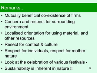 Remarks..
• Mutually beneficial co-existence of firms
• Concern and respect for surrounding
environment
• Localised orientation for using material, and
other resources
• Resect for context & culture
• Respect for individuals, respect for mother
nature
• Look at the celebration of various festivals -
• Sustainability is inherent in nature !! 32
 