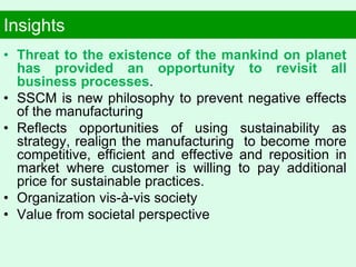 Insights
• Threat to the existence of the mankind on planet
has provided an opportunity to revisit all
business processes.
• SSCM is new philosophy to prevent negative effects
of the manufacturing
• Reflects opportunities of using sustainability as
strategy, realign the manufacturing to become more
competitive, efficient and effective and reposition in
market where customer is willing to pay additional
price for sustainable practices.
• Organization vis-à-vis society
• Value from societal perspective
 