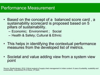 Performance Measurement
• Based on the concept of a balanced score card , a
sustainability scorecard is proposed based on 5
pillars of sustainability.
– Economic; Environment ; Social
– Health & Safety; Cultural & Ethnic
• This helps in identifying the contextual performance
measures from the developed list of metrics.
• Societal and value adding view from a system view
point
Source: Shukla Apratul, 2010, Critical analysis of supply chain management in Indian context: A case of suitability, scalability and
sustainability, Unpublished Ph D thesis, IIT Delhi
 