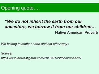 Opening quote….
“We do not inherit the earth from our
ancestors, we borrow it from our children…
Native American Proverb
We belong to mother earth and not other way !
Source:
https://quoteinvestigator.com/2013/01/22/borrow-earth/
 